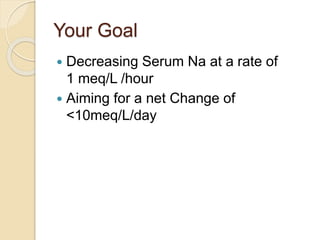Your Goal
 Decreasing Serum Na at a rate of
1 meq/L /hour
 Aiming for a net Change of
<10meq/L/day
 