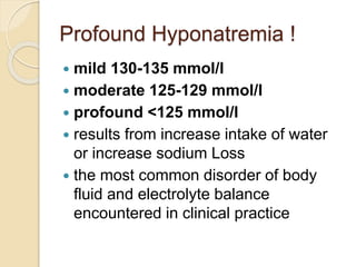 Profound Hyponatremia !
 mild 130-135 mmol/l
 moderate 125-129 mmol/l
 profound <125 mmol/l
 results from increase intake of water
or increase sodium Loss
 the most common disorder of body
fluid and electrolyte balance
encountered in clinical practice
 
