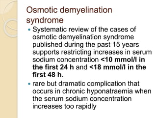 Osmotic demyelination
syndrome
 Systematic review of the cases of
osmotic demyelination syndrome
published during the past 15 years
supports restricting increases in serum
sodium concentration <10 mmol/l in
the first 24 h and <18 mmol/l in the
first 48 h.
 rare but dramatic complication that
occurs in chronic hyponatraemia when
the serum sodium concentration
increases too rapidly
 