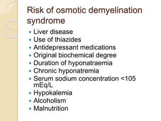 Risk of osmotic demyelination
syndrome
 Liver disease
 Use of thiazides
 Antidepressant medications
 Original biochemical degree
 Duration of hyponatraemia
 Chronic hyponatremia
 Serum sodium concentration <105
mEq/L
 Hypokalemia
 Alcoholism
 Malnutrition
 