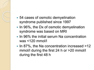  54 cases of osmotic demyelination
syndrome published since 1997
 In 96%, the Dx of osmotic demyelination
syndrome was based on MRI
 In 96% the initial serum Na concentration
was <120 mmol/l
 In 87%, the Na concentration increased >12
mmol/l during the first 24 h or >20 mmol/l
during the first 48 h
 
