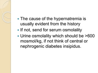  The cause of the hypernatremia is
usually evident from the history
 If not, send for serum osmolality
 Urine osmolality which should be >600
mosmol/kg, if not think of central or
nephrogenic diabetes insipidus.
 