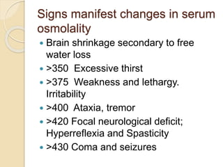 Signs manifest changes in serum
osmolality
 Brain shrinkage secondary to free
water loss
 >350 Excessive thirst
 >375 Weakness and lethargy.
Irritability
 >400 Ataxia, tremor
 >420 Focal neurological deficit;
Hyperreflexia and Spasticity
 >430 Coma and seizures
 