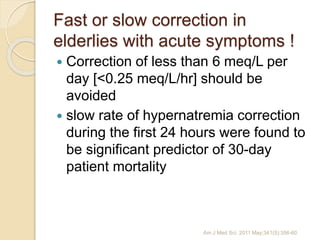 Fast or slow correction in
elderlies with acute symptoms !
 Correction of less than 6 meq/L per
day [<0.25 meq/L/hr] should be
avoided
 slow rate of hypernatremia correction
during the first 24 hours were found to
be significant predictor of 30-day
patient mortality
Am J Med Sci. 2011 May;341(5):356-60
 