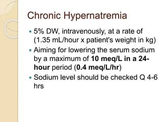 Chronic Hypernatremia
 5% DW, intravenously, at a rate of
(1.35 mL/hour x patient's weight in kg)
 Aiming for lowering the serum sodium
by a maximum of 10 meq/L in a 24-
hour period (0.4 meq/L/hr)
 Sodium level should be checked Q 4-6
hrs
 