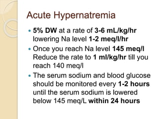 Acute Hypernatremia
 5% DW at a rate of 3-6 mL/kg/hr
lowering Na level 1-2 meq/l/hr
 Once you reach Na level 145 meq/l
Reduce the rate to 1 ml/kg/hr till you
reach 140 meq/l
 The serum sodium and blood glucose
should be monitored every 1-2 hours
until the serum sodium is lowered
below 145 meq/L within 24 hours
 