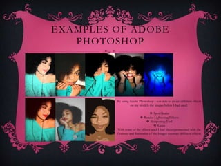 EXAMPLES OF ADOBE
   PHOTOSHOP




         By using Adobe Photoshop I was able to create different effects
                  on my models the images below I had used:

                                  Spot Healer
                           Render Lightening Effects
                                Sharpening Tool
                                      Grain
         With some of the effects used I had also experimented with the
         Contrast and Saturation of the Images to create different effects.
 