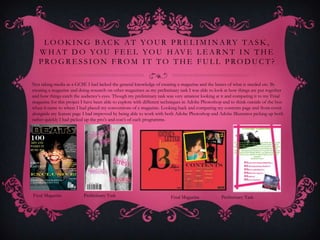 L O O K I N G BAC K AT YO U R P R E L I M I N A RY TA S K ,
   W H A T D O Y O U F E E L Y O U H AV E L E A R N T I N T H E
   PROGRESSION FROM IT TO THE FULL PRODUCT?

Not taking media as a GCSE I had lacked the general knowledge of creating a magazine and the basics of what is needed etc. By
creating a magazine and doing research on other magazines as my preliminary task I was able to look at how things are put together
and how things catch the audience’s eyes. Though my preliminary task was very amateur looking at it and comparing it to my Final
magazine for this project I have been able to explore with different techniques in Adobe Photoshop and to think outside of the box
when it came to where I had placed my conventions of a magazine. Looking back and comparing my contents page and front cover
alongside my feature page I had improved by being able to work with both Adobe Photoshop and Adobe Illustrator picking up both
rather quickly I had picked up the pro’s and con’s of each programme.




Final Magazine            Preliminary Task                             Final Magazine            Preliminary Task
 