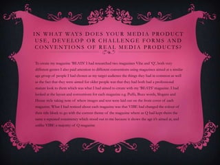 I N W H A T WA Y S D O E S Y O U R M E D I A P R O D U C T
 USE, DEVELOP OR CHALLENGE FORMS AND
 CONVENTIONS OF REAL MEDIA PRODUCTS?

To create my magazine ‘BEATS’ I had researched two magazines Vibe and ‘Q’, both very
different genres I also paid attention to different conventions using magazines aimed at a similar
age group of people I had chosen as my target audience the things they had in common as well
as the fact that they were aimed for older people was that they had both had a professional
mature look to them which was what I had aimed to create with my ‘BEATS’ magazine. I had
looked at the layout and conventions for each magazine e.g. Puffs, Buzz words, Slogans and
House style taking note of where images and text were laid out on the front cover of each
magazine. What I had noticed about each magazine was that VIBE had changed the colour of
their title block to go with the current theme of the magazine where as Q had kept theirs the
same a repeated consistency which stood out to me because it shows the age it’s aimed at, and
unlike VIBE a majority of Q magazine
 