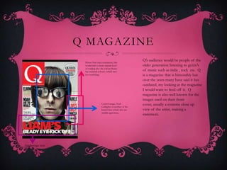 Q MAGAZINE
                  House font stays consistent, this
                                                              Q’s audience would be people of the
                  would infer a more mature level             older generation listening to genre’s
                  of reading also the colour theme
                  has minimal colours, which isn’t            of music such as indie , rock etc. Q
                  too confusing.                              is a magazine that is bimonthly but
                                                              over the years many have said it has
                                                              outdated, my looking at the magazine
                                                              I would want to feed off it. Q
                                                              magazine is also well known for the
                                                              images used on their front
                                  Central image, Noel
                                  Gallagher a member of the
                                                              cover, usually a extreme close up
                                  band Oasis which also are   view of the artist, making a
                                  middle aged men,.
                                                              statement.




Anchorage text
 