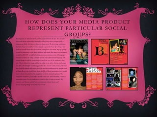H OW D O E S YO U R M E D I A P RO D U C T
               R E P R E S E N T PA R T I C U L A R S O C I A L
                                 G RO U P S ?
My magazine is aimed at both genders aged between 21-25, they would
then read about artists they listened to when they were younger with it
being more likely for them to listen to them now. By involving celebrities
that have been around for over a decade e.g. ‘Jay-Z lives it up in Vegas’ my
audience would know that it would be a magazine for them. My age group
would be interested in the latest fashion, and music the same way teenagers
would but BEATS would be looking into more mature way of bringing it
forward to them, by using a simple layout and sophisticated language. My
central image would be something to catch the eye of the audience, they
way I have edited my image adding an edge to my artist, having anchorage
text ‘life in het limelight’ would suggest that she is new to the scene, and once
they read the article and seeing that she has been influenced by people such
as Diana Ross you would have been the J-lo of their generation they would
want to hear her and buy the magazine for more musical updates. My
magazine would be £1.50 and it would come out semi-monthly, I chose a
reasonable price for my audience to want to buy it twice a month. My
contents and feature article have a consistent colour theme and
layout, keeping things neat and easy to read
 