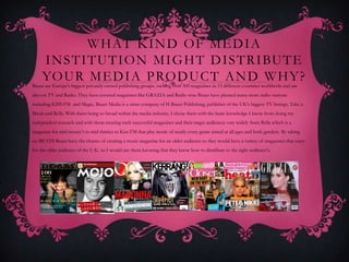 W H AT K I N D O F M E D I A
     I N S T I T U T I O N M I G H T D I S T R I BU T E
     YO U R M E D I A P RO D U C T A N D W H Y ?
Bauer are Europe's biggest privately owned publishing groups, owning over 300 magazines in 15 different countries worldwide and are
also on TV and Radio. They have covered magazines like GRAZIA and Radio wise Bauer have planted many more radio stations
including KISS FM and Magic, Bauer Media is a sister company of H Bauer Publishing, publisher of the UK's biggest TV listings, Take a
Break and Bella. With them being so broad within the media industry, I chose them with the basic knowledge I know from doing my
independent research and with them creating such successful magazines and their target audiences vary widely from Bella which is a
magazine for mid twenty’s to mid thirties to Kiss FM that play music of nearly every genre aimed at all ages and both genders. By taking
on BEATS Bauer have the chance of creating a music magazine for an older audience so they would have a variety of magazines that cater
for the older audience of the U.K. so I would use them knowing that they know how to distribute to the right audience's.
 