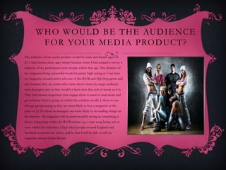 W H O WO U L D B E T H E AU D I E N C E
          F O R YO U R M E D I A P RO D U C T ?
The audience of my media product would be male and female aged 21-
25. I had chosen these ages simply because when I had created a survey a
majority of my participants were people within that age. The chances of
my magazine being successful would be pretty high seeing as I can base
my magazine around artists who are of the R’n’B and Hip Hop genre and
also because they are artists who came about when my target audience
were teenagers and so they would’ve been into that sort of music as it is.
They had chosen magazines that engage them to want to read more and
get to know what is going on within the celebrity world. I chose to use
this age group seeing as they are more likely to buy a magazine at the
price of £1.50 where as teenagers are more likely to be reading things on
the internet. My magazine will be semi-monthly seeing as something is
always happening within the R’n’B culture e.g. a new song being out or
wars within the industries. I had asked people around England and
Scotland to answer my survey and by that I will be able to sell my
magazine around Great Britain.
 