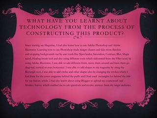 W H AT H AV E YO U L E A R N T A B O U T
T E C H N O L O G Y F RO M T H E P RO C E S S O F
   C O N S T R U C T I N G T H I S P RO D U C T ?

  Since starting my Magazine, I had also learnt how to use Adobe Photoshop and Adobe
  Illustrator. Learning how to use Photoshop made images clearer and skin more flawless
  and cropping backgrounds out by uses tools like (Spot healer, Saturation, Contrast, Blur, Magic
  wand, Healing brush tool and also using different tools which elaborated from the Filter icon) by
  using Adobe Illustrator, I was able to add different fonts, move them around and have them go
  diagonal, vertical or even horizontal. I was able to add shapes to my magazine by using the
  Rectangle tool, I was able to add circles and other shapes also by changing the strokes which I
  had done for the cover magazine behind the puffs and I had used rectangles for behind the title
  for my feature article. I had also learnt about using Blogger to upload my coursework and
  Monkey Survey which enabled me to ask questions and receive answers from my target audience.
 