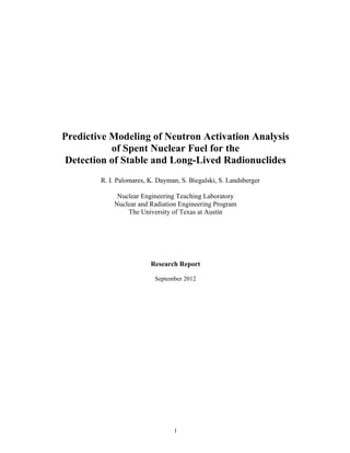 1
Predictive Modeling of Neutron Activation Analysis
of Spent Nuclear Fuel for the
Detection of Stable and Long-Lived Radionuclides
R. I. Palomares, K. Dayman, S. Biegalski, S. Landsberger
Nuclear Engineering Teaching Laboratory
Nuclear and Radiation Engineering Program
The University of Texas at Austin
Research Report
September 2012
 