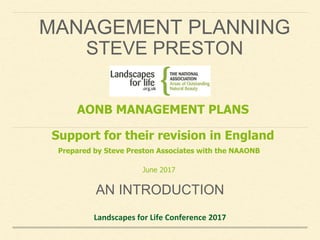 MANAGEMENT PLANNING
STEVE PRESTON
AN INTRODUCTION
Landscapes for Life Conference 2017
AONB MANAGEMENT PLANS
Support for their revision in England
Prepared by Steve Preston Associates with the NAAONB
June 2017
 