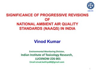 1
SIGNIFICANCE OF PROGRESSIVE REVISIONS
OF
NATIONAL AMBIENT AIR QUALITY
STANDARDS (NAAQS) IN INDIA
Vinod Kumar
Environmental Monitoring Division,
Indian Institute of Toxicology Research,
LUCKNOW-226 001
Email:vinod.kothiya88@gmail.com
CSIR-IITR
 