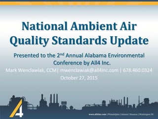 www.all4inc.com | Philadelphia | Atlanta | Houston | Washington DC
National Ambient Air
Quality Standards Update
Mark Wenclawiak, CCM| mwenclawiak@all4inc.com | 678.460.0324
October 27, 2015
Presented to the 2nd Annual Alabama Environmental
Conference by All4 Inc.
 
