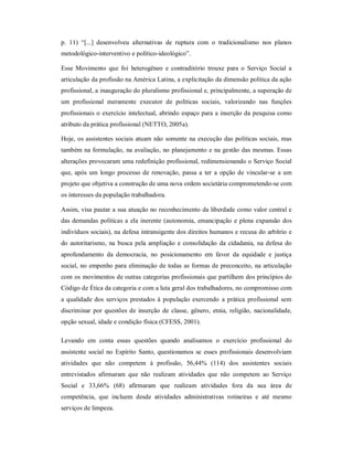 p.  11)  “[...]  desenvolveu  alternativas  de  ruptura  com  o  tradicionalismo  nos  planos 
metodológico­interventivo e político­ideológico”. 
Esse  Movimento  que  foi  heterogêneo  e  contraditório  trouxe  para  o  Serviço  Social  a 
articulação da profissão na América Latina, a explicitação da dimensão política da ação 
profissional, a inauguração do pluralismo profissional e, principalmente, a superação de 
um  profissional  meramente  executor  de  políticas  sociais,  valorizando  nas  funções 
profissionais o exercício intelectual, abrindo espaço para a inserção da pesquisa como 
atributo da prática profissional (NETTO, 2005a). 
Hoje, os assistentes sociais atuam não somente na execução das políticas sociais, mas 
também na formulação, na avaliação, no planejamento e na gestão das mesmas. Essas 
alterações provocaram uma redefinição profissional, redimensionando o Serviço Social 
que, após um  longo processo de  renovação, passa  a  ter  a  opção de vincular­se  a um 
projeto que objetiva a construção de uma nova ordem societária comprometendo­se com 
os interesses da população trabalhadora. 
Assim, visa pautar a sua atuação no reconhecimento da liberdade como valor central e 
das demandas políticas a ela inerente (autonomia, emancipação e plena expansão dos 
indivíduos sociais), na defesa intransigente dos direitos humanos e recusa do arbítrio e 
do autoritarismo, na busca pela ampliação e consolidação da cidadania, na defesa do 
aprofundamento  da  democracia,  no  posicionamento  em  favor  da  equidade  e  justiça 
social, no empenho para eliminação de todas as formas de preconceito, na articulação 
com os movimentos de outras categorias profissionais que partilhem dos princípios do 
Código de Ética da categoria e com a luta geral dos trabalhadores, no compromisso com 
a  qualidade dos serviços prestados à  população exercendo  a  prática  profissional  sem 
discriminar  por questões de  inserção  de  classe,  gênero,  etnia,  religião,  nacionalidade, 
opção sexual, idade e condição física (CFESS, 2001). 
Levando  em  conta  essas  questões  quando  analisamos  o  exercício  profissional  do 
assistente  social  no  Espírito  Santo, questionamos se  esses profissionais desenvolviam 
atividades  que  não  competem  à  profissão,  56,44%  (114)  dos  assistentes  sociais 
entrevistados  afirmaram  que  não  realizam  atividades  que  não  competem  ao  Serviço 
Social  e  33,66%  (68)  afirmaram  que  realizam  atividades  fora  da  sua  área  de 
competência,  que  incluem  desde  atividades  administrativas  rotineiras  e  até  mesmo 
serviços de limpeza.
 