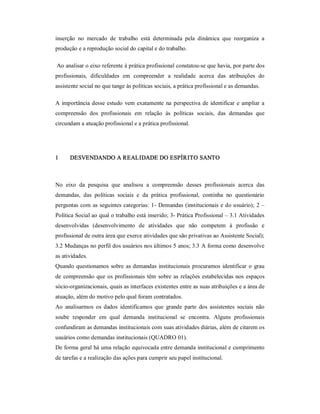 inserção  no  mercado  de  trabalho  está  determinada  pela  dinâmica  que  reorganiza  a 
produção e a reprodução social do capital e do trabalho. 
Ao analisar o eixo referente à prática profissional constatou­se que havia, por parte dos 
profissionais,  dificuldades  em  compreender  a  realidade  acerca  das  atribuições  do 
assistente social no que tange às políticas sociais, a prática profissional e as demandas. 
A importância desse estudo vem exatamente na perspectiva de identificar e ampliar a 
compreensão  dos  profissionais  em  relação  às  políticas  sociais,  das  demandas  que 
circundam a atuação profissional e a prática profissional. 
1  DESVENDANDO A REALIDADE DO ESPÍRITO SANTO 
No  eixo  da  pesquisa  que  analisou  a  compreensão  desses  profissionais  acerca  das 
demandas,  das  políticas  sociais  e  da  prática  profissional,  continha  no  questionário 
perguntas com as seguintes categorias: 1­ Demandas (institucionais e do usuário); 2 – 
Política Social ao qual o trabalho está inserido; 3­ Prática Profissional – 3.1 Atividades 
desenvolvidas  (desenvolvimento  de  atividades  que  não  competem  à  profissão  e 
profissional de outra área que exerce atividades que são privativas ao Assistente Social); 
3.2 Mudanças no perfil dos usuários nos últimos 5 anos; 3.3 A forma como desenvolve 
as atividades. 
Quando questionamos sobre as demandas institucionais procuramos identificar o grau 
de compreensão que os profissionais têm sobre as relações estabelecidas nos espaços 
sócio­organizacionais, quais as interfaces existentes entre as suas atribuições e a área de 
atuação, além do motivo pelo qual foram contratados. 
Ao  analisarmos  os  dados  identificamos  que  grande  parte  dos  assistentes  sociais  não 
soube  responder  em  qual  demanda  institucional  se  encontra.  Alguns  profissionais 
confundiram as demandas institucionais com suas atividades diárias, além de citarem os 
usuários como demandas institucionais (QUADRO 01). 
De forma geral há uma relação equivocada entre demanda institucional e cumprimento 
de tarefas e a realização das ações para cumprir seu papel institucional.
 