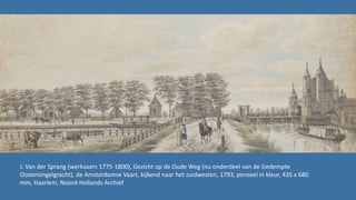 J. Van der Sprang (werkzaam 1775-1800), Gezicht op de Oude Weg (nu onderdeel van de Gedempte
Oostersingelgracht), de Amsterdamse Vaart, kijkend naar het zuidwesten, 1793, penseel in kleur, 435 x 680
mm, Haarlem, Noord-Hollands Archief
 