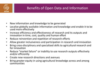 Benefits of Open Data and Information 
• New information and knowledge to be generated 
• Localize globally available information and knowledge and enable it to be 
used more effectively 
• Increase efficiency and effectiveness of research and its outputs and 
innovation in time, cost, quality and human effort 
• Reduce reinvention and repetition of research efforts 
• Allow greater inclusiveness and participation in research and innovation 
• Bring cross-disciplinary and specialized skills to agricultural research and 
for innovation 
• Reduce “market failure” or inability to use research outputs effectively 
and/or efficiently 
• Create new research directions and avenues 
• Bring greater equity in using agricultural knowledge across and among 
communities 
 