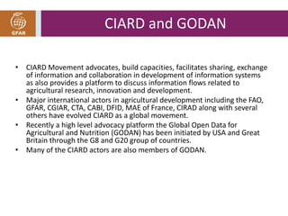 CIARD and GODAN 
• CIARD Movement advocates, build capacities, facilitates sharing, exchange 
of information and collaboration in development of information systems 
as also provides a platform to discuss information flows related to 
agricultural research, innovation and development. 
• Major international actors in agricultural development including the FAO, 
GFAR, CGIAR, CTA, CABI, DFID, MAE of France, CIRAD along with several 
others have evolved CIARD as a global movement. 
• Recently a high level advocacy platform the Global Open Data for 
Agricultural and Nutrition (GODAN) has been initiated by USA and Great 
Britain through the G8 and G20 group of countries. 
• Many of the CIARD actors are also members of GODAN. 
 