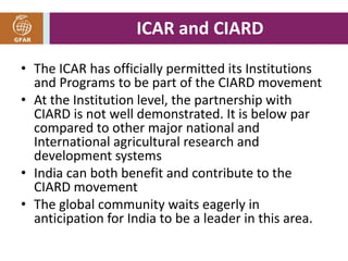 ICAR and CIARD 
• The ICAR has officially permitted its Institutions 
and Programs to be part of the CIARD movement 
• At the Institution level, the partnership with 
CIARD is not well demonstrated. It is below par 
compared to other major national and 
International agricultural research and 
development systems 
• India can both benefit and contribute to the 
CIARD movement 
• The global community waits eagerly in 
anticipation for India to be a leader in this area. 
 