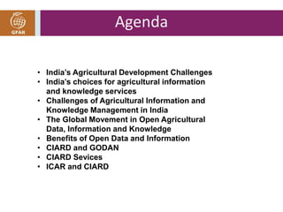 Agenda 
• India’s Agricultural Development Challenges 
• India’s choices for agricultural information 
and knowledge services 
• Challenges of Agricultural Information and 
Knowledge Management in India 
• The Global Movement in Open Agricultural 
Data, Information and Knowledge 
• Benefits of Open Data and Information 
• CIARD and GODAN 
• CIARD Sevices 
• ICAR and CIARD 
 
