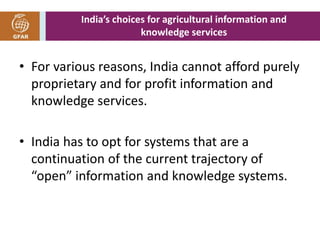 India’s choices for agricultural information and 
knowledge services 
• For various reasons, India cannot afford purely 
proprietary and for profit information and 
knowledge services. 
• India has to opt for systems that are a 
continuation of the current trajectory of 
“open” information and knowledge systems. 
 