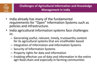 Challenges of Agricultural Information and Knowledge 
Management in India 
• India already has many of the fundamental 
requirements for “Open” Information Systems such as 
policies and infrastructure. 
• India agricultural information systems face challenges 
in: 
– Generating useful, relevant, timely, trustworthy content 
for its agricultural systems that are smallholder based 
– Integration of Information and Information Systems 
– Security of Information Systems 
– Property rights for data and information 
– Enabling effective use of data and information in the entire 
agri-food chain and especially in farming communities 
 