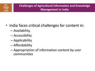 Challenges of Agricultural Information and Knowledge 
Management in India 
• India faces critical challenges for content in: 
– Availability, 
– Accessibility 
– Applicability 
– Affordability 
– Appropriation of information content by user 
communities 
 