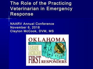The Role of the PracticingThe Role of the Practicing
Veterinarian in EmergencyVeterinarian in Emergency
ResponseResponse
NAARV Annual ConferenceNAARV Annual Conference
November 6, 2018November 6, 2018
Clayton McCook, DVM, MSClayton McCook, DVM, MS
 