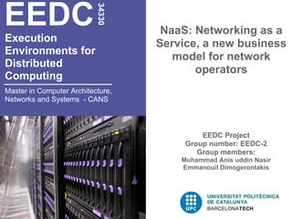 EEDC

                           34330
                                    NaaS: Networking as a
Execution                          Service, a new business
Environments for
                                      model for network
Distributed
                                          operators
Computing
Master in Computer Architecture,
Networks and Systems - CANS



                                            EEDC Project
                                        Group number: EEDC-2
                                           Group members:
                                       Muhammad Anis uddin Nasir
                                       Emmanouil Dimogerontakis
 