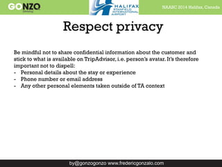 NAASC 2014 Halifax, Canada
by@gonzogonzo www.fredericgonzalo.com
Respect privacy
Be mindful not to share confidential information about the customer and
stick to what is available on TripAdvisor, i.e. person’s avatar. It’s therefore
important not to dispell:
- Personal details about the stay or experience
- Phone number or email address
- Any other personal elements taken outside of TA context
 