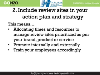 NAASC 2014 Halifax, Canada
by@gonzogonzo www.fredericgonzalo.com
2. Include review sites in your
action plan and strategy
This means…
• Allocating times and resources to
manage review sites prioritized as per
your brand, product or service
• Promote internally and externally
• Train your employees accordingly
 
