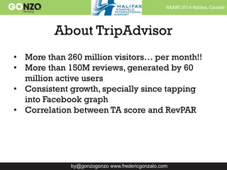 NAASC 2014 Halifax, Canada
by@gonzogonzo www.fredericgonzalo.com
About TripAdvisor
• More than 260 million visitors… per month!!
• More than 150M reviews, generated by 60
million active users
• Consistent growth, specially since tapping
into Facebook graph
• Correlation between TA score and RevPAR
 