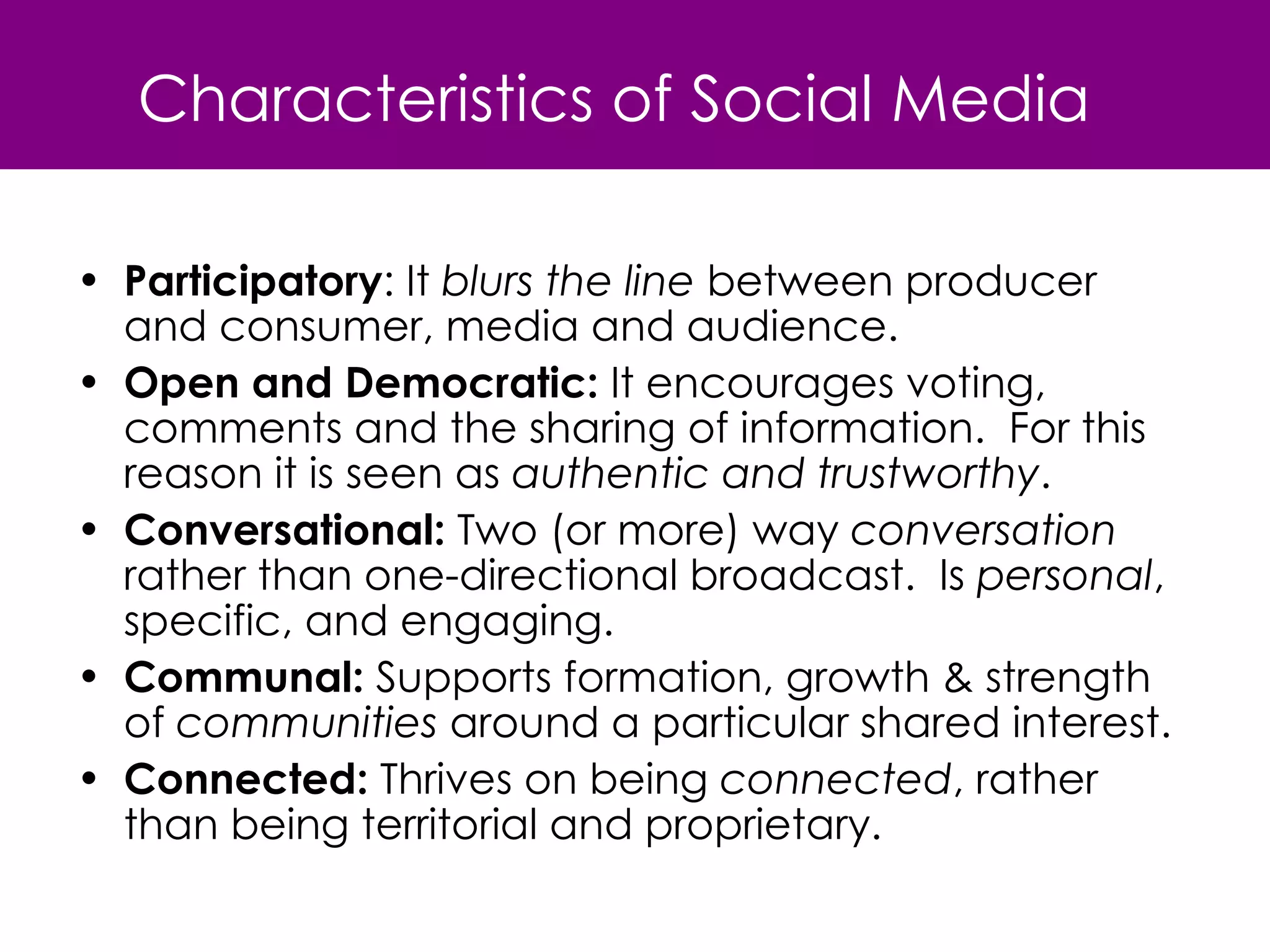 Characteristics of Social Media Participatory : It  blurs the line  between producer and consumer, media and audience.  Open and Democratic:  It encourages voting, comments and the sharing of information.  For this reason it is seen as  authentic and trustworthy . Conversational:  Two (or more) way  conversation  rather than one-directional broadcast.  Is  personal , specific, and engaging. Communal:  Supports formation, growth & strength of  communities  around a particular shared interest. Connected:  Thrives on being  connected , rather than being territorial and proprietary. 