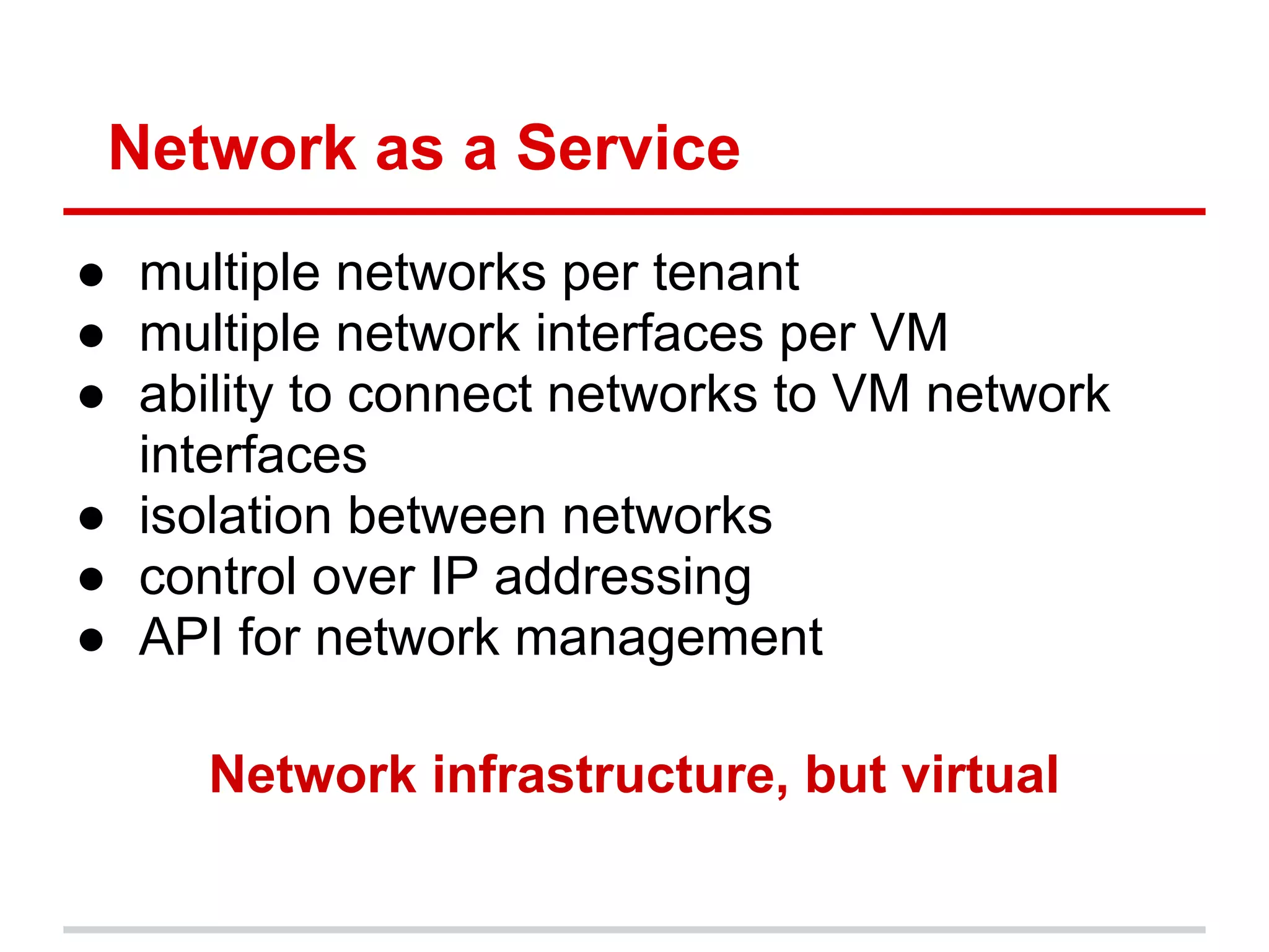Network as a Service
● multiple networks per tenant
● multiple network interfaces per VM
● ability to connect networks to VM network
  interfaces
● isolation between networks
● control over IP addressing
● API for network management

     Network infrastructure, but virtual
 