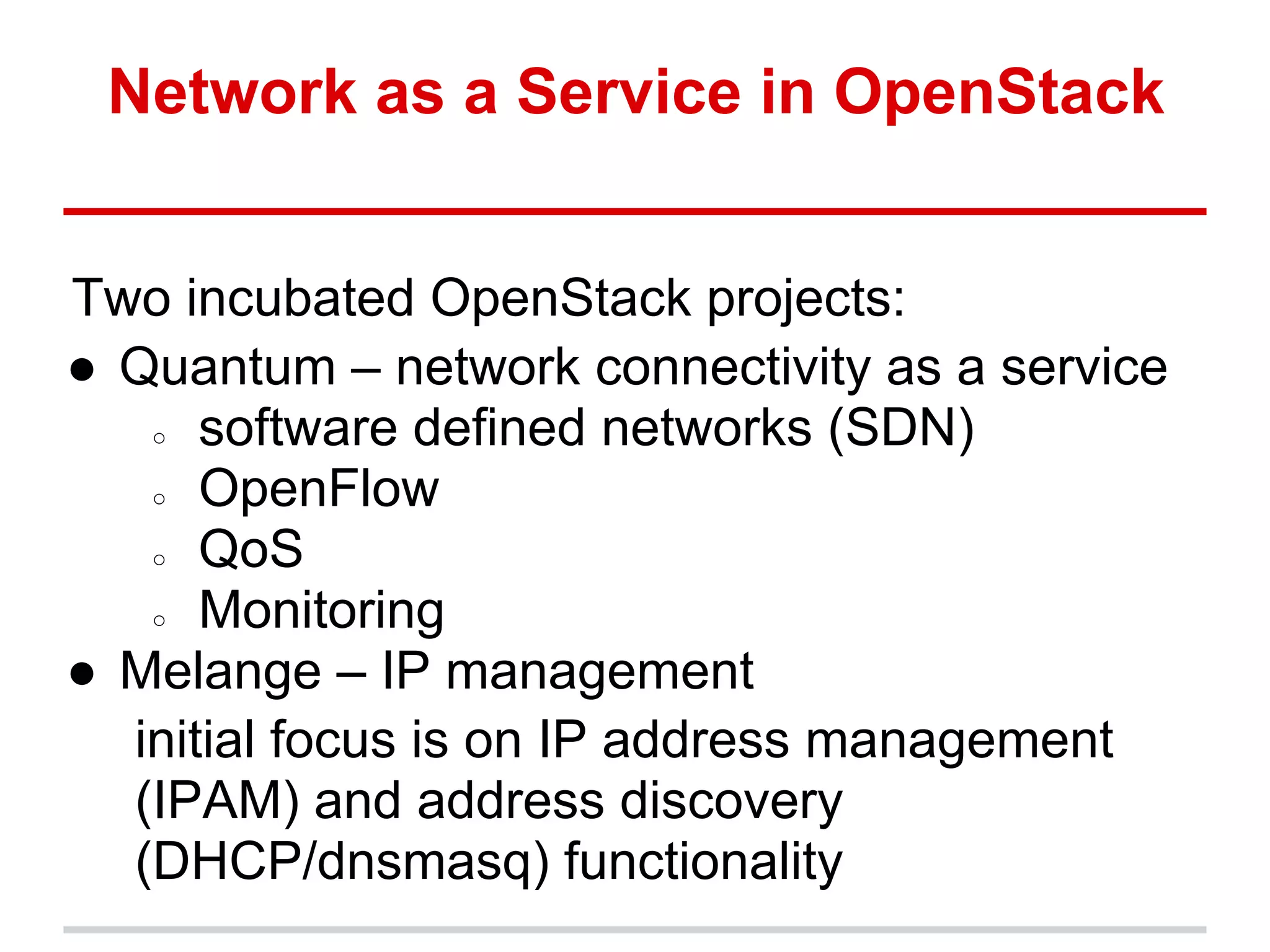 Network as a Service in OpenStack


Two incubated OpenStack projects:
● Quantum – network connectivity as a service
   ○ software defined networks (SDN)

   ○ OpenFlow

   ○ QoS

   ○ Monitoring

● Melange – IP management
  initial focus is on IP address management
  (IPAM) and address discovery
  (DHCP/dnsmasq) functionality
 
