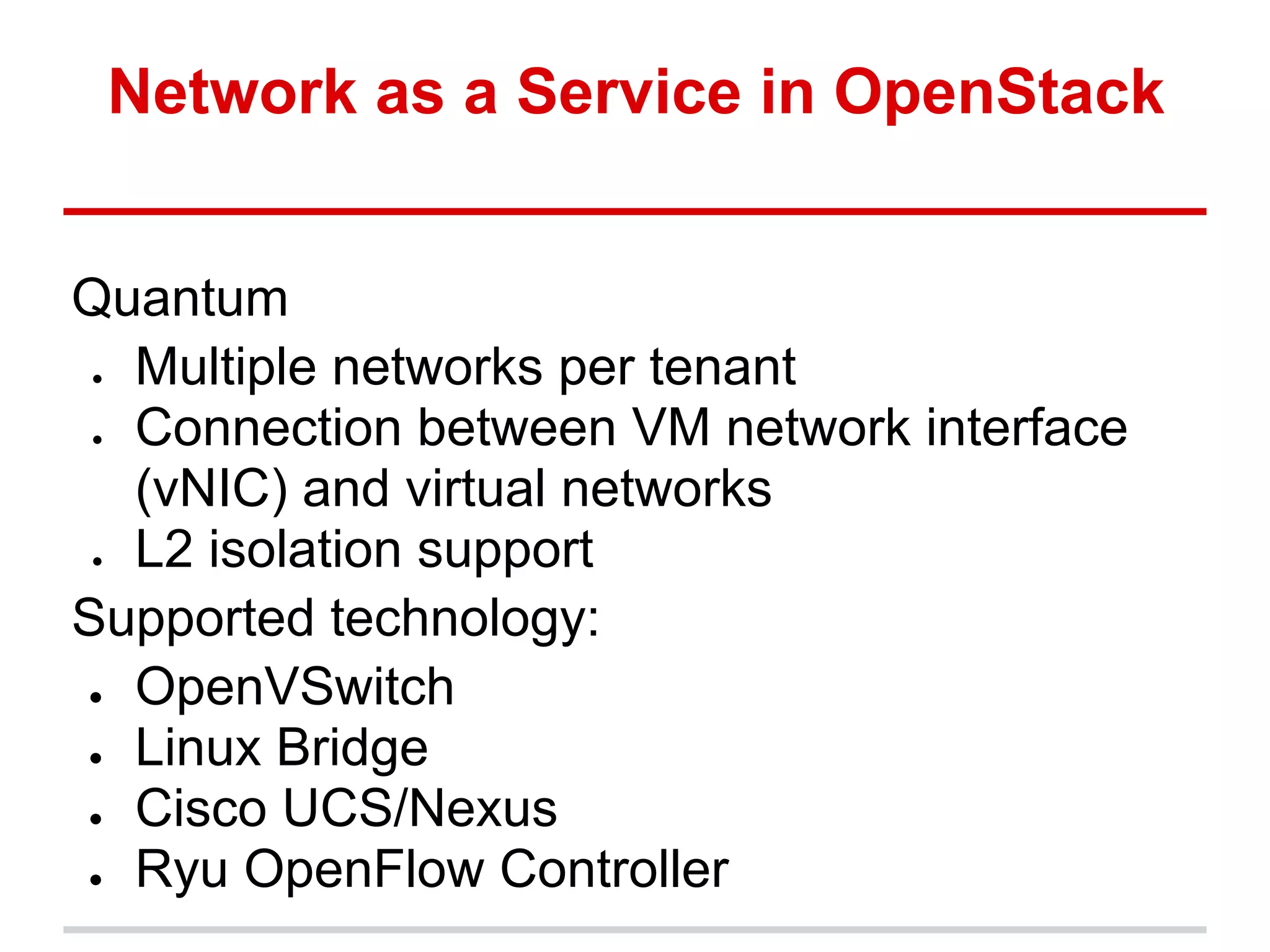 Network as a Service in OpenStack


Quantum
● Multiple networks per tenant
● Connection between VM network interface
  (vNIC) and virtual networks
● L2 isolation support
Supported technology:
● OpenVSwitch

● Linux Bridge

● Cisco UCS/Nexus

● Ryu OpenFlow Controller
 
