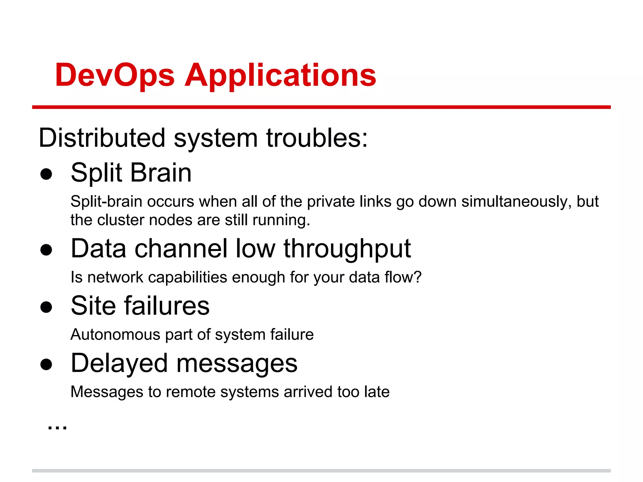 DevOps Applications
Distributed system troubles:
● Split Brain
      Split-brain occurs when all of the private links go down simultaneously, but
      the cluster nodes are still running.

● Data channel low throughput
      Is network capabilities enough for your data flow?

● Site failures
      Autonomous part of system failure

● Delayed messages
      Messages to remote systems arrived too late

...
 