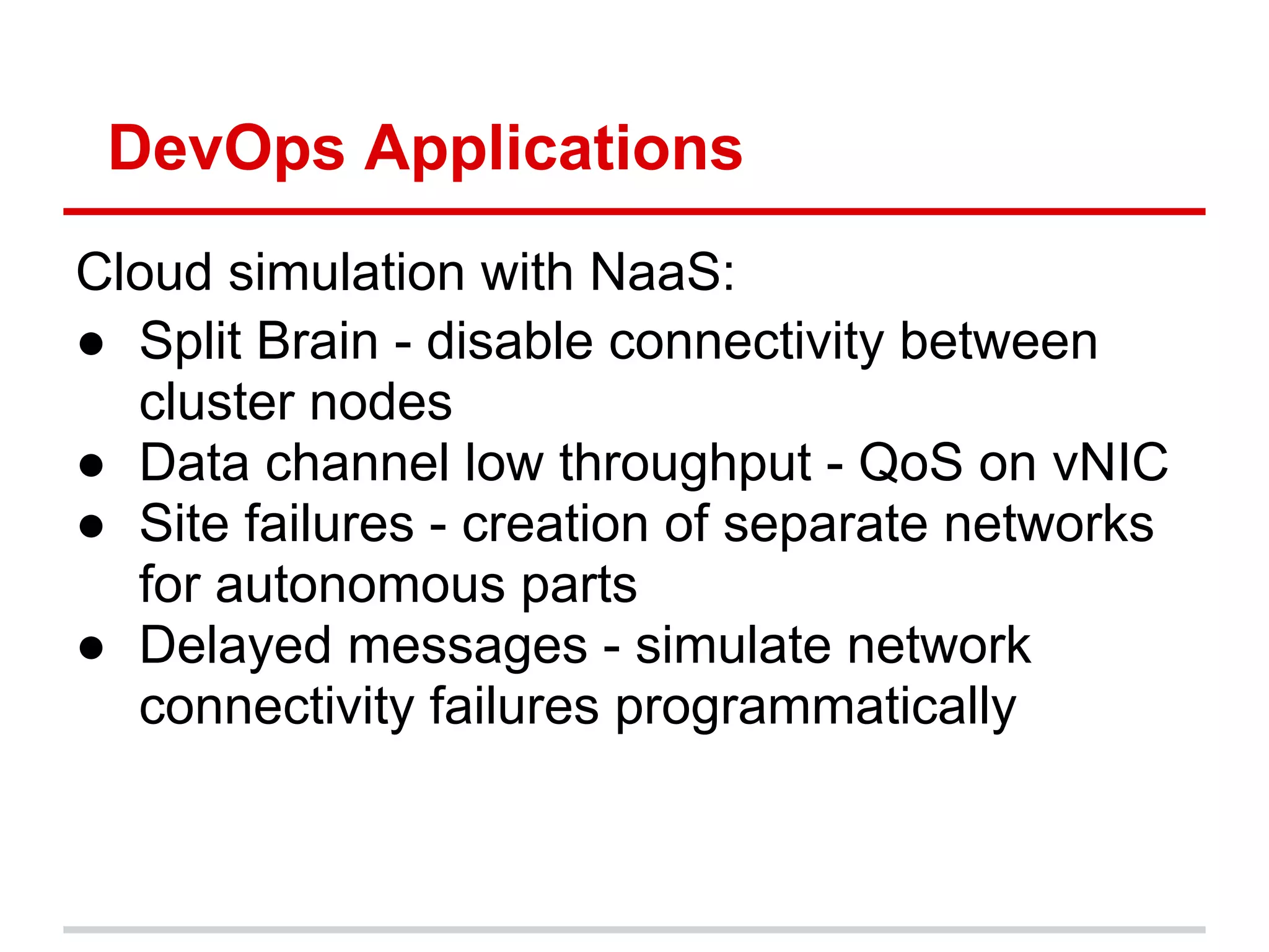 DevOps Applications
Cloud simulation with NaaS:
● Split Brain - disable connectivity between
  cluster nodes
● Data channel low throughput - QoS on vNIC
● Site failures - creation of separate networks
  for autonomous parts
● Delayed messages - simulate network
  connectivity failures programmatically
 