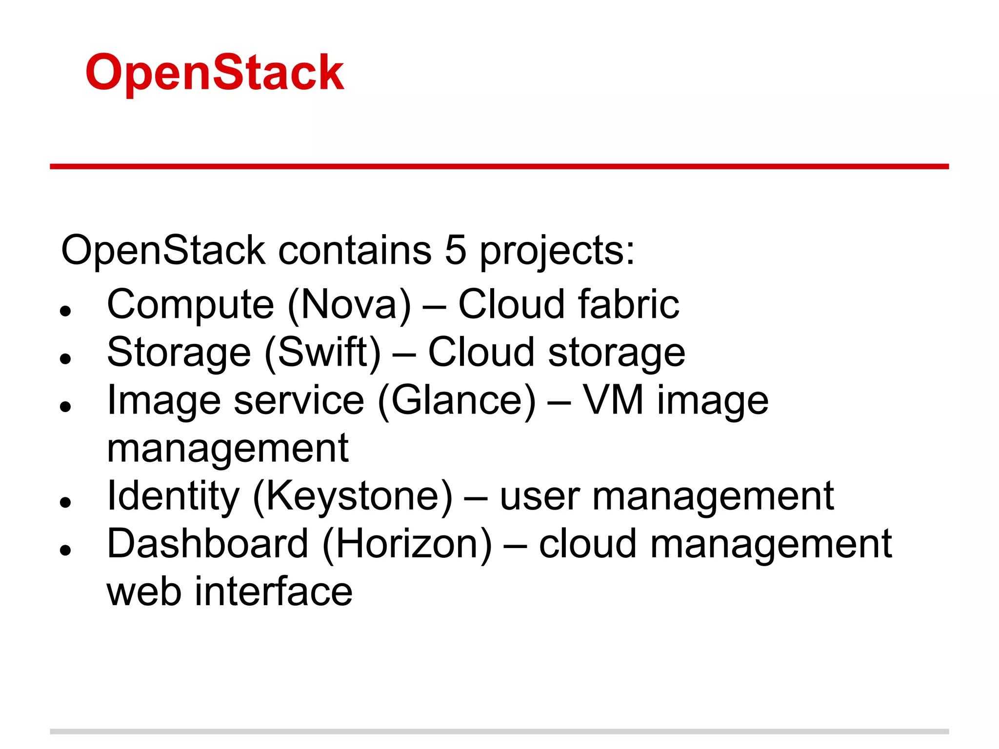 OpenStack


OpenStack contains 5 projects:
● Compute (Nova) – Cloud fabric
● Storage (Swift) – Cloud storage
● Image service (Glance) – VM image
  management
● Identity (Keystone) – user management
● Dashboard (Horizon) – cloud management
  web interface
 