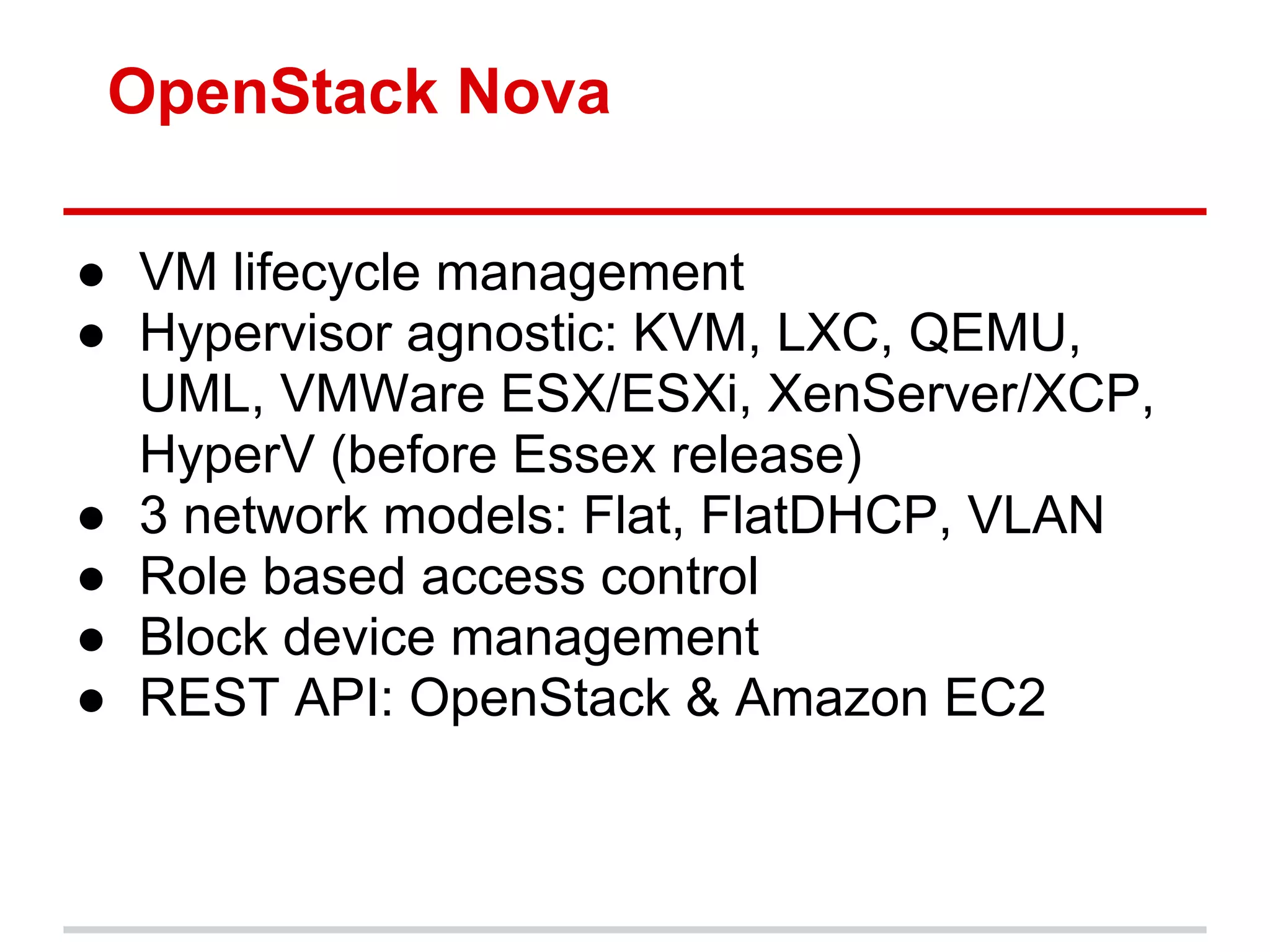 OpenStack Nova

● VM lifecycle management
● Hypervisor agnostic: KVM, LXC, QEMU,
  UML, VMWare ESX/ESXi, XenServer/XCP,
  HyperV (before Essex release)
● 3 network models: Flat, FlatDHCP, VLAN
● Role based access control
● Block device management
● REST API: OpenStack & Amazon EC2
 