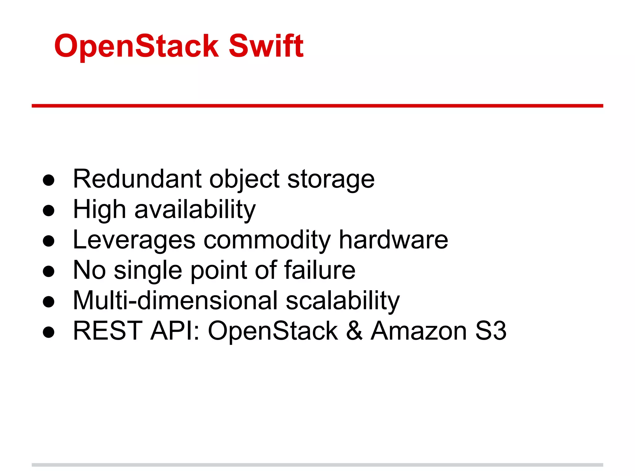 OpenStack Swift



●   Redundant object storage
●   High availability
●   Leverages commodity hardware
●   No single point of failure
●   Multi-dimensional scalability
●   REST API: OpenStack & Amazon S3
 