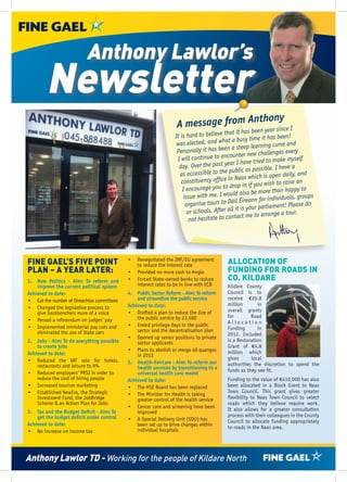Anthony Lawlor’s
        Newsletter
                                                                                      thony
                                                                   A message from An year since I
                                                                                   been    that it has
                                                                   It is hard to believe                         s been!
                                                                                            at a busy time it ha
                                                                    was elected, and wh            eep learning curve an
                                                                                                                           d
                                                                    Person   ally it has been a st                  es every
                                                                                             counter new challeng
                                                                    I will continue to en                               myself
                                                                                                   have tried to make
                                                                     day.   Over the past year I                    have a
                                                                                              public as possible. I
                                                                     as accessible to the                                ily, and
                                                                                                    as which is open da
                                                                      cons   tituency office in Na                 to raise an
                                                                                              drop in if you wish
                                                                       I encourage you to                                 ppy to
                                                                                                   also be more than ha
                                                                             e with me. I would                                oups
                                                                        issu                             n for individuals, gr
                                                                         organise   tours to Dáil Éirean                Please do
                                                                                                   is your parliament!
                                                                          or schools. After all it                     tour.
                                                                                                 act me to arrange a
                                                                           not hesitate to cont




FINE GAEL’S FIVE POINT                       •	 Renegotiated the IMF/EU agreement
                                                to reduce the interest rate                ALLOCATION OF
PLAN – A YEAR LATER:                         •	 Provided no more cash to Anglo             FUNDING FOR ROADS IN
1.	 New Politics - Aim: To reform and        •	 Forced State-owned banks to reduce         CO. KILDARE
    improve the current political system        interest rates to be in line with ECB      Kildare County
Achieved to date:                            4.	 Public Sector Reform - Aim: To reform     Council is to
•	 Cut the number of Oireachtas committees       and streamline the public service         receive €20.8
                                             Achieved to date:                             million       in
•	 Changed the legislative process to                                                      overall grants
    give backbenchers more of a voice        •	 Drafted a plan to reduce the size of
                                                 the public service by 23,500              for        Road
•	 Passed a referendum on judges’ pay                                                      Allocation
•	 Implemented ministerial pay cuts and      •	 Ended privilege days in the public
                                                 sector and the decentralisation plan      Funding       in
    eliminated the use of State cars                                                       2012. Included
                                             •	 Opened up senior positions to private
2.	 Jobs - Aim: To do everything possible        sector applicants                         is a Restoration
    to create jobs                                                                         Grant of €4.8
                                             •	 Plans to abolish or merge 40 quangos       million which
Achieved to date:                                in 2012
•	 Reduced the VAT rate for hotels,                                                        gives      local
                                             5.	 Health-Faircare - Aim: To reform our      authorities the discretion to spend the
    restaurants and leisure to 9%                health services by transitioning to a
•	 Reduced employers’ PRSI in order to                                                     funds as they see fit.
                                                 universal health care model
    reduce the cost of hiring people         Achieved to date:                             Funding to the value of €410,000 has also
•	 Increased tourism marketing               •	 The HSE Board has been replaced            been allocated in a Block Grant to Naas
•	 Established NewEra, the Strategic                                                       Town Council. This grant gives greater
                                             •	 The Minister for Health is taking
    Investment Fund, the JobBridge               greater control of the health service     flexibility to Naas Town Council to select
    Scheme & an Action Plan for Jobs                                                       roads which they believe require work.
                                             •	 Cancer care and screening have been        It also allows for a greater consultation
3.	 Tax and the Budget Deficit - Aim: To         improved
    get the budget deficit under control                                                   process with their colleagues in the County
                                             •	 A Special Delivery Unit (SDU) has          Council to allocate funding appropriately
Achieved to date:                                been set up to drive changes within
                                                 individual hospitals                      to roads in the Naas area.
•	 No increase on income tax




Anthony Lawlor TD - Working for the people of Kildare North
 
