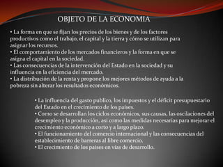OBJETO DE LA ECONOMIA
• La forma en que se fijan los precios de los bienes y de los factores
productivos como el trabajo, el capital y la tierra y cómo se utilizan para
asignar los recursos.
• El comportamiento de los mercados financieros y la forma en que se
asigna el capital en la sociedad.
• Las consecuencias de la intervención del Estado en la sociedad y su
influencia en la eficiencia del mercado.
• La distribución de la renta y propone los mejores métodos de ayuda a la
pobreza sin alterar los resultados económicos.
• La influencia del gasto publico, los impuestos y el déficit presupuestario
del Estado en el crecimiento de los países.
• Como se desarrollan los ciclos económicos, sus causas, las oscilaciones del
desempleo y la producción, así como las medidas necesarias para mejorar el
crecimiento económico a corto y a largo plazo.
• El funcionamiento del comercio internacional y las consecuencias del
establecimiento de barreras al libre comercio.
• El crecimiento de los países en vías de desarrollo.

 