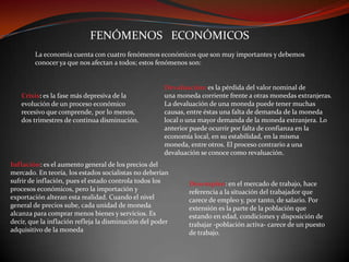 FENÓMENOS ECONÓMICOS
La economía cuenta con cuatro fenómenos económicos que son muy importantes y debemos
conocer ya que nos afectan a todos; estos fenómenos son:

Crisis: es la fase más depresiva de la
evolución de un proceso económico
recesivo que comprende, por lo menos,
dos trimestres de continua disminución.

Devaluación: es la pérdida del valor nominal de
una moneda corriente frente a otras monedas extranjeras.
La devaluación de una moneda puede tener muchas
causas, entre éstas una falta de demanda de la moneda
local o una mayor demanda de la moneda extranjera. Lo
anterior puede ocurrir por falta de confianza en la
economía local, en su estabilidad, en la misma
moneda, entre otros. El proceso contrario a una
devaluación se conoce como revaluación.

Inflación: es el aumento general de los precios del
mercado. En teoría, los estados socialistas no deberían
sufrir de inflación, pues el estado controla todos los
procesos económicos, pero la importación y
exportación alteran esta realidad. Cuando el nivel
general de precios sube, cada unidad de moneda
alcanza para comprar menos bienes y servicios. Es
decir, que la inflación refleja la disminución del poder
adquisitivo de la moneda

Desempleo: en el mercado de trabajo, hace
referencia a la situación del trabajador que
carece de empleo y, por tanto, de salario. Por
extensión es la parte de la población que
estando en edad, condiciones y disposición de
trabajar -población activa- carece de un puesto
de trabajo.

 