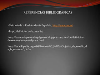 REFERENCIAS BIBLIOGRÁFICAS

• Sitio web de la Real Academia Española, http://www.rae.es/
• http://definicion.de/economia/
•http://economiaparatodosyalgomas.blogspot.com/2012/06/definicionde-economia-segun-algunos.html
•http://es.wikipedia.org/wiki/Econom%C3%ADa#Objetivo_de_estudio_d
e_la_econom.C3.ADa

 